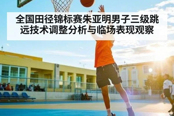 全国田径锦标赛朱亚明男子三级跳远技术调整分析与临场表现观察
