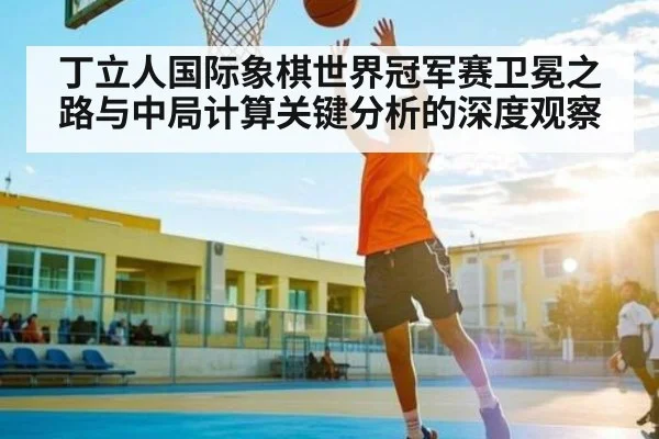 丁立人国际象棋世界冠军赛卫冕之路与中局计算关键分析的深度观察