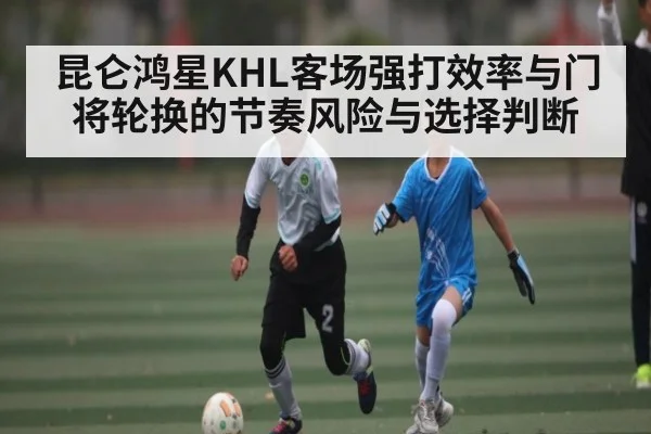 昆仑鸿星KHL客场强打效率与门将轮换的节奏风险与选择判断